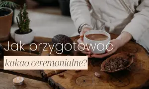 Jak przyrządzić kakao ceremonialne, by cieszyć się jego mocą i smakiem